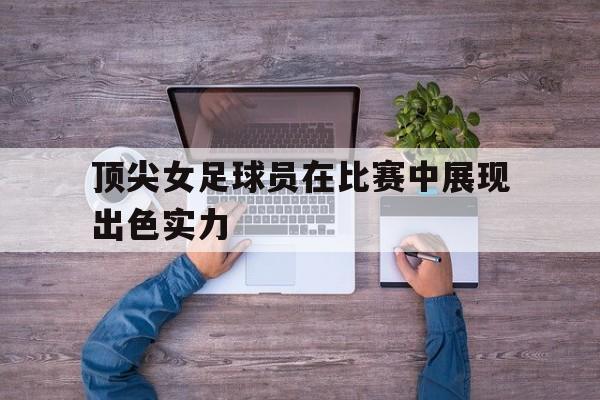 半岛体育APP-顶尖女足球员在比赛中展现出色实力的英文